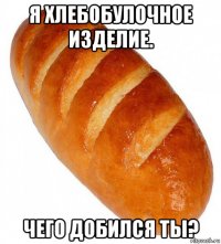 я хлебобулочное изделие. чего добился ты?