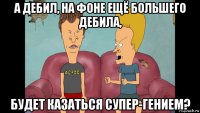 а дебил, на фоне ещё большего дебила, будет казаться супер-гением?