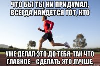 что бы ты ни придумал, всегда найдется тот, кто уже делал это до тебя. так что главное – сделать это лучше.
