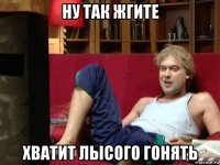 ну так жгите хватит лысого гонять