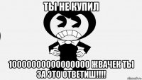 ты не купил 10000000000000000 жвачек ты за это ответиш!!!!