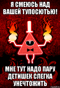 я смеюсь над вашей тупосютью! мне тут надо пару детишек слегка унечтожить