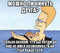 можно ли кинуть друга? только акулам, что бы потом он уже не имел возможности на тебя обидеться!