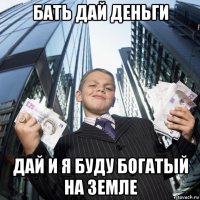 бать дай деньги дай и я буду богатый на земле