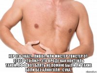  хер его знает...пиво?..или мистер твистер от этого что ли?!..это вроде как коктейль такой..пфф вот блять не помню были ли такие боли без алкоголя...сука..