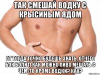так смешай водку с крысиным ядом от тогда точно будешь знать, отчего бок болит! как можно пиво мешать с чем-то кроме водки? как?