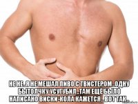 не не..я не мешал пиво с твистером..одну бытолчку усугубил..там ещё было написано виски-кола кажется...вот так..