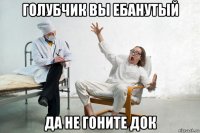 голубчик вы ебанутый да не гоните док