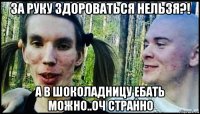 за руку здороваться нельзя?! а в шоколадницу ебать можно..оч странно