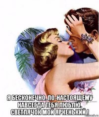  я бесконечно, по-настоящему навсегда тебя люблю, светлячок мой яркенький !