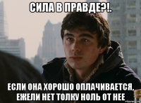 сила в правде?!. если она хорошо оплачивается, ежели нет толку ноль от нее