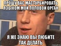 прошу вас мастурбировать языком мой половой орган я же знаю вы любите так делать