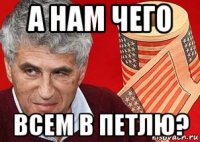а нам чего всем в петлю?