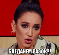  бледанем разок?!