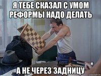 я тебе сказал с умом реформы надо делать а не через задницу