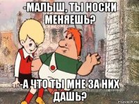 -малыш, ты носки меняешь? -а что ты мне за них дашь?