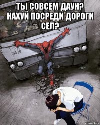 ты совсем даун? нахуй посреди дороги сел? 
