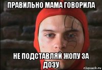 правильно мама говорила не подставляй жопу за дозу