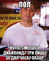 лол ну ты смеешся дибилоид? три пицы за два часа? пазор