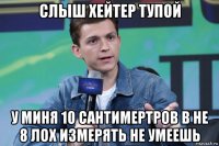 слыш хейтер тупой у миня 10 сантимертров в не 8 лох измерять не умеешь