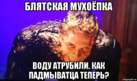 блятская мухоёпка воду атрубили. как падмыватца теперь?