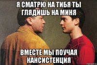 я сматрю на тибя ты глядишь на миня вместе мы поучая кансистенция