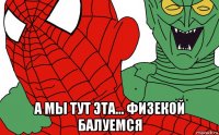  а мы тут эта... физекой балуемся