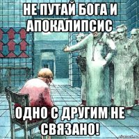 не путай бога и апокалипсис одно с другим не связано!