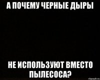 а почему черные дыры не используют вместо пылесоса?