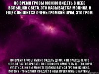 во время грозы можно видеть в небе вспышки света. это называется молния. и ещё слышится очень громкий шум. это гром. во время грозы нужно сидеть дома. и не забудьте что нельзя разговаривать по телефону, смотреть телевизор и купаться. но вы можете полюбоваться грозой из окна, потому что молния создаёт в небе прекрасные картины.