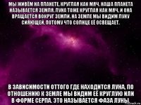 мы живём на планете, круглая как мяч. наша планета называется земля. луна тоже круглая как мяч, и она вращается вокруг земли. на земле мы видим луну сияющей, потому что солнце её освещает. в зависимости оттого где находится луна, по отношению к земле мы видим её круглую или в форме серпа. это называется фаза луны.