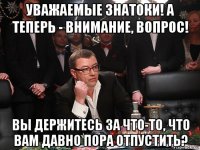 уважаемые знатоки! а теперь - внимание, вопрос! вы держитесь за что-то, что вам давно пора отпустить?