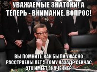 уважаемые знатоки! а теперь - внимание, вопрос! вы помните, как были ужасно расстроены лет 5 тому назад? сейчас это имеет значение?