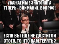 уважаемые знатоки! а теперь - внимание, вопрос! если вы еще не достигли этого, то что вам терять?