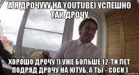 а я дрочууу на youtube) успешно так дрочу хорошо дрочу !) уже больше 12-ти лет подряд дрочу на ютуб, а ты - соси )
