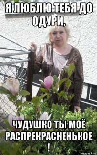 я люблю тебя до одури, чудушко ты моё распрекрасненькое !