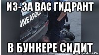 из-за вас гидрант в бункере сидит