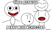 чё ты делаешь а так у меня искусство
