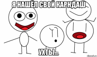 я нашёл свой карндаш ухты...