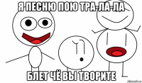 я песню пою тра-ла-ла блет чё вы творите