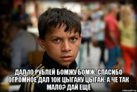  дал 10 рублей бомжу бомж: спасибо огромное дал 10к цыгану цыган: а че так мало? дай ещё