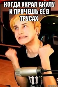 когда украл акулу и прячешь её в трусах 