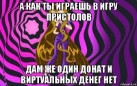 а как ты играешь в игру пристолов дам же один донат и виртуальных денег нет
