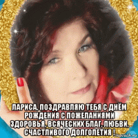  лариса, поздравляю тебя с днём рождения с пожеланиями здоровья, всяческих благ, любви, счастливого долголетия !
