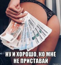  ну и хорошо, ко мне не приставай