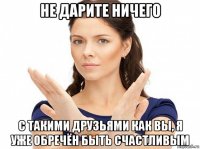 не дарите ничего с такими друзьями как вы, я уже обречён быть счастливым