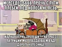 мерседес s666. прочь с пути, плебей, под колёса не лезь, жалкая чернь, трепещи — на трассе патриции, мы опаздываем в ад, дорогу колеснице.