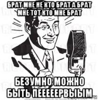 брат мне не кто брат а брат мне тот кто мне брат безумно можно быть пееееервыым
