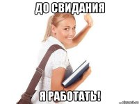 до свидания я работать!