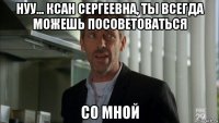 нуу... ксан сергеевна, ты всегда можешь посоветоваться со мной